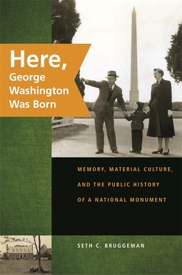 Here, George Washington Was Born: Memory, Material Culture, and the Public History of a National Monument - Bruggeman, Seth C