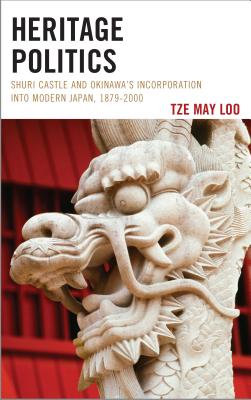 Heritage Politics: Shuri Castle and Okinawa's Incorporation into Modern Japan, 1879-2000 - Loo, Tze May