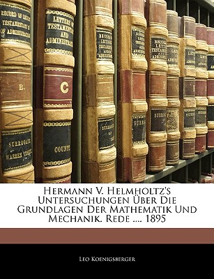 Hermann V. Helmholtz's Untersuchungen ?ber Die Grundlagen Der Mathematik Und Mechanik: Rede Zum Geburtsfeste Des Hchstseligen Grossherzogs Karl Friedrich Und Zur Akademischen Preisvertheilung Am 22. November 1895 (Classic Reprint) - Koenigsberger, Leo