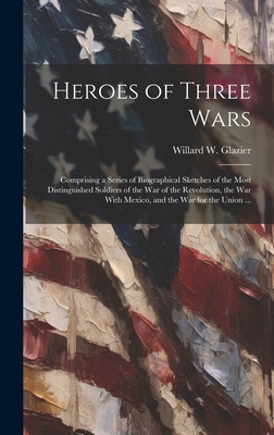 Heroes of Three Wars: Comprising a Series of Biographical Sketches of the Most Distinguished Soldiers of the War of the Revolution, the War With Mexico, and the War for the Union ... - Glazier, Willard W 1841-1905 (Creator)