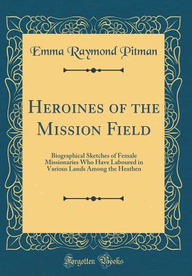 Heroines of the Mission Field: Biographical Sketches of Female Missionaries Who Have Laboured in Various Lands Among the Heathen (Classic Reprint) - Pitman, Emma Raymond