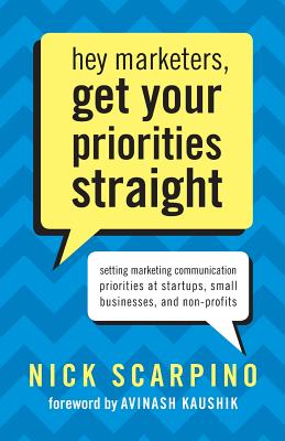 Hey Marketers, Get Your Priorities Straight: Setting Marketing Communication Priorities at Startups, Small Businesses, and Non-Profits - Kaushik, Avinash (Introduction by), and Scarpino, Nicholas