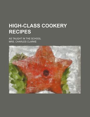 High-Class Cookery Recipes; As Taught in the School - Clarke, Mrs Charles