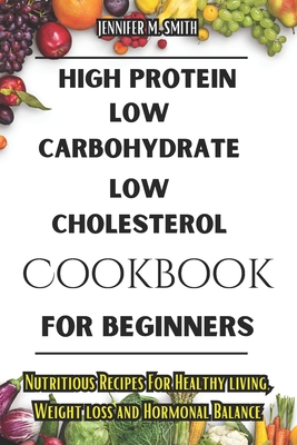 High Protein, Low Carbohydrate, Low Cholesterol Cookbook For Beginners: Nutritious Recipes For Healthy living, Weight loss and Hormonal Balance - Smith, Jennifer M