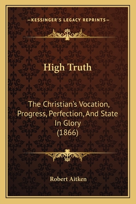 High Truth: The Christian's Vocation, Progress, Perfection, and State in Glory (1866) - Aitken, Robert