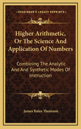 Higher Arithmetic, Or, the Science and Application of Numbers: Combining the Analytic and Synthetic Modes of Instruction: Designed for Advanced Classes in Schools and Academies