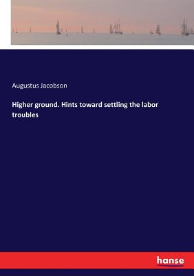 Higher ground. Hints toward settling the labor troubles - Jacobson, Augustus