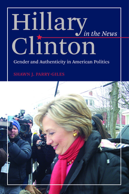 Hillary Clinton in the News: Gender and Authenticity in American Politics - Parry-Giles, Shawn J