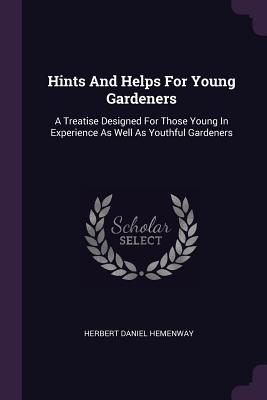 Hints And Helps For Young Gardeners: A Treatise Designed For Those Young In Experience As Well As Youthful Gardeners - Hemenway, Herbert Daniel