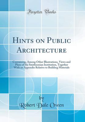 Hints on Public Architecture: Containing, Among Other Illustrations, Views and Plans of the Smithsonian Institution, Together with an Appendix Relative to Building Materials (Classic Reprint) - Owen, Robert Dale