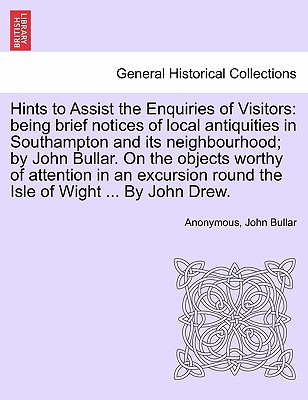 Hints to Assist the Enquiries of Visitors: Being Brief Notices of Local Antiquities in Southampton and Its Neighbourhood; By John Bullar. on the Objects Worthy of Attention in an Excursion Round the Isle of Wight ... by John Drew. - Anonymous, and Bullar, John