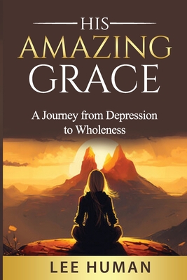 His Amazing Grace: A Humbling Journey from Depression to Wholeness - Human, Lee