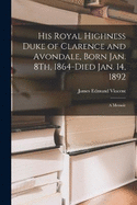 His Royal Highness Duke of Clarence and Avondale, Born Jan. 8Th, 1864-Died Jan. 14, 1892: A Memoir