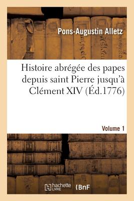 Histoire Abr?g?e Des Papes Depuis Saint Pierre Jusqu'? Cl?ment XIV. Volume 1: , Tir?e Des Auteurs Eccl?siastique - Alletz, Pons-Augustin