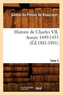 Histoire de Charles VII. Tome 5, Ann?e 1449-1453 (?d.1881-1891) - Du Fresne de Beaucourt G