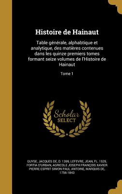 Histoire de Hainaut: Table Generale, Alphabtique Et Analytique, Des Matieres Contenues Dans Les Quinze Premiers Tomes Formant Seize Volumes de L'Histoire de Hainaut... Volume 1 - Guyse, Jacques De D (Creator)