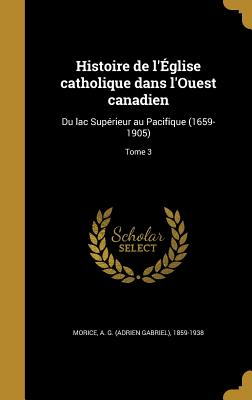 Histoire de l'glise catholique dans l'Ouest canadien: Du lac Suprieur au Pacifique (1659-1905); Tome 3 - Morice, A G (Adrien Gabriel) 1859-193 (Creator)