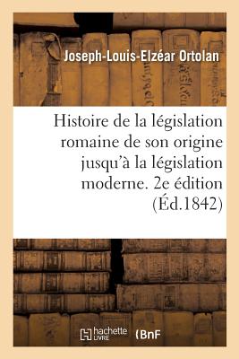 Histoire de la Lgislation Romaine Depuis Son Origine Jusqu' La Lgislation Moderne. 2e dition: Suivie de la Gnralisation Du Droit Romain Et l'Explication Historique Des Instituts de Justinien - Ortolan, Joseph-Louis-Elzar