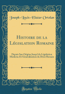 Histoire de la Lgislation Romaine: Depuis Son Origine Jusqu' La Lgislation Moderne Et Gnralisation Du Droit Romain (Classic Reprint)