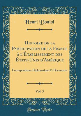 Histoire de la Participation de la France  l'tablissement Des tats-Unis d'Amrique, Vol. 3: Correspondance Diplomatique Et Documents (Classic Reprint) - Doniol, Henri