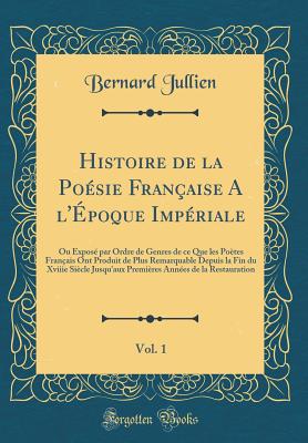 Histoire de la Po?sie Fran?aise a L'?poque Imp?riale, Vol. 1: Ou Expos? Par Ordre de Genres de Ce Que Les Po?tes Fran?ais Ont Produit de Plus Remarquable Depuis La Fin Du Xviiie Si?cle Jusqu'aux Premi?res Ann?es de la Restauration - Jullien, Bernard