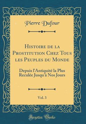 Histoire de la Prostitution Chez Tous Les Peuples Du Monde, Vol. 3: Depuis l'Antiquit La Plus Recule Jusqu' Nos Jours (Classic Reprint) - Dufour, Pierre