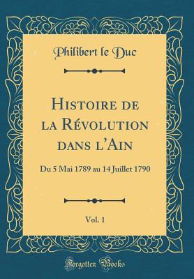 Histoire de La Revolution Dans L'Ain, Vol. 1: Du 5 Mai 1789 Au 14 Juillet 1790 (Classic Reprint) - Duc, Philibert Le