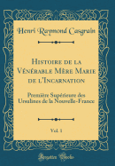 Histoire de La Venerable Mere Marie de L'Incarnation, Vol. 1: Premiere Superieure Des Ursulines de La Nouvelle-France (Classic Reprint)