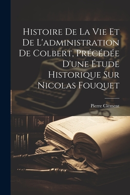 Histoire de La Vie Et de L'Administration de Colbert, Precedee D'Une Etude Historique Sur Nicolas Fouquet - Cl?ment, Pierre