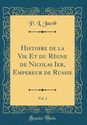 Histoire de la Vie Et Du Rgne de Nicolas Ier, Empereur de Russie, Vol. 2 (Classic Reprint) - Jacob, P L