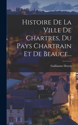 Histoire De La Ville De Chartres, Du Pays Chartrain Et De Beauce... - Doyen, Guillaume