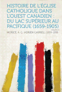 Histoire de l'Eglise Catholique Dans l'Ouest Canadien: Du Lac Superieur Au Pacifique (1659-1905) Volume 1