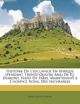 Histoire de L'Esclavage En Afrique (Pendant Trente-Quatre ANS) de P.J. Dumont, Natif de Paris, Maintenant A L'Hospice Royal Des Incurables - Dumont, Pierre Joseph