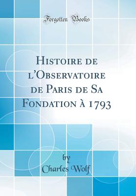 Histoire de l'Observatoire de Paris de Sa Fondation  1793 (Classic Reprint) - Wolf, Charles