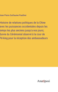 Histoire de relations politiques de la Chine avec les puissances occidentales depuis les temps les plus anciens jusqu'a nos jours; Suivie du Crmonial observ  la cour de P-king pour la rception des ambassadeurs