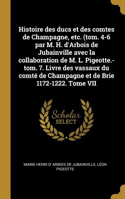 Histoire Des Ducs Et Des Comtes de Champagne, Etc. (Tom. 4-6 Par M. H. d'Arbois de Jubainville Avec La Collaboration de M. L. Pigeotte.-Tom. 7. Livre Des Vassaux Du Comt? de Champagne Et de Brie 1172-1222. Tome VI - Arbois De Jubainville, Marie Henri D', and Pigeotte, L?on