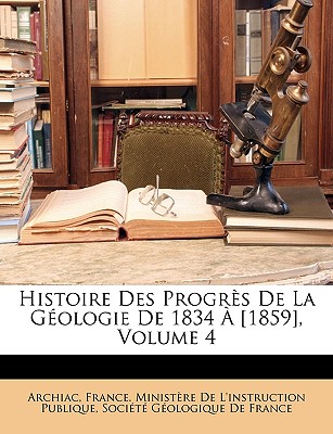 Histoire Des Progrs De La Gologie De 1834  [1859], Volume 4 - France Ministre de l'Instruction Publ (Creator), and Socit Gologique de France (Creator), and Archiac