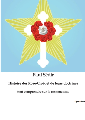 Histoire des Rose-Croix et de leurs doctrines: tout comprendre sur le rosicrucisme - S?dir, Paul