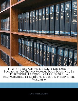 Histoire Des Salons de Paris: Tableaux Et Portraits Du Grand Monde, Sous Louis XVI, Le Directoire, Le Consulat Et L'Empire, La Restauration, Et Le R - Abrantes, Laure Junot