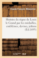 Histoire Du Rgne de Louis Le Grand Par Les Mdailles, Emblmes, Devises, Jettons: Inscriptions, Armoiries Et Autres Monumens Publics. Nouvelle dition