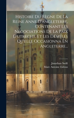 Histoire Du Regne de La Reine Anne D'Angleterre, Contenant Les Negociations de La Paix D'Utrecht, Et Les Demeles Qu'elle Occasionna En Angleterre... - Swift, Jonathan, and Marc Antoine Eidous (Creator)