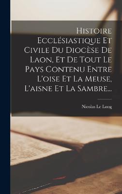 Histoire Ecclsiastique Et Civile Du Diocse De Laon, Et De Tout Le Pays Contenu Entre L'oise Et La Meuse, L'aisne Et La Sambre... - Long, Nicolas Le