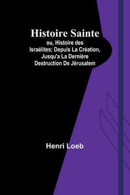 Histoire Sainte; ou, Histoire des Isralites; Depuis La Cration, Jusqu'a La Dernire Destruction De Jrusalem - Loeb, Henri