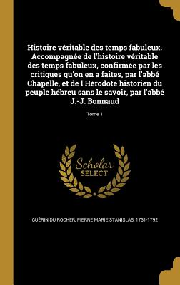 Histoire Veritable Des Temps Fabuleux. Accompagnee de L'Histoire Veritable Des Temps Fabuleux, Confirmee Par Les Critiques Qu'on En a Faites, Par L'Abbe Chapelle, Et de L'Herodote Historien Du Peuple Hebreu Sans Le Savoir, Par L'Abbe J.-J. Bonnaud; Tome 1 - Gu?rin Du Rocher, Pierre Marie Stanisla (Creator)