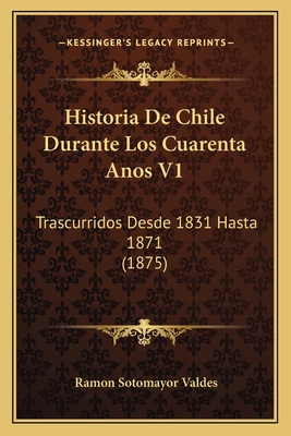 Historia De Chile Durante Los Cuarenta Anos V1: Trascurridos Desde 1831 Hasta 1871 (1875) - Valdes, Ramon Sotomayor