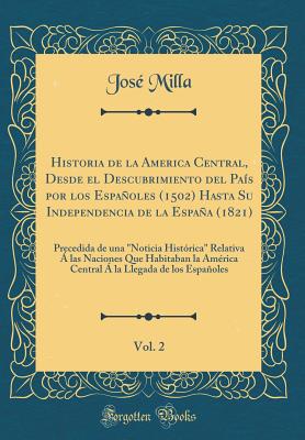 Historia de la America Central, Desde El Descubrimiento del Pas Por Los Espaoles (1502) Hasta Su Independencia de la Espaa (1821), Vol. 2: Precedida de Una "noticia Histrica" Relativa  Las Naciones Que Habitaban La Amrica Central  La Llegada - Milla, Jose