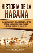 Historia de La Habana: Una Gua Fascinante de la Historia de la Capital de Cuba, Comenzando por la Llegada de Cristbal Coln hasta Fidel Castro