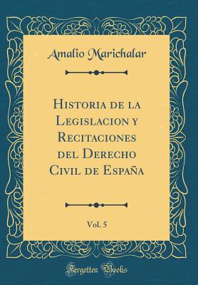 Historia de la Legislacion Y Recitaciones del Derecho Civil de Espaa, Vol. 5 (Classic Reprint) - Marichalar, Amalio