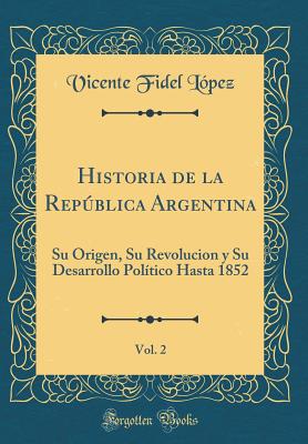 Historia de la Repblica Argentina, Vol. 2: Su Origen, Su Revolucion Y Su Desarrollo Poltico Hasta 1852 (Classic Reprint) - Lopez, Vicente Fidel