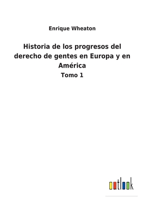 Historia de los progresos del derecho de gentes en Europa y en Amrica: Tomo 1 - Wheaton, Enrique